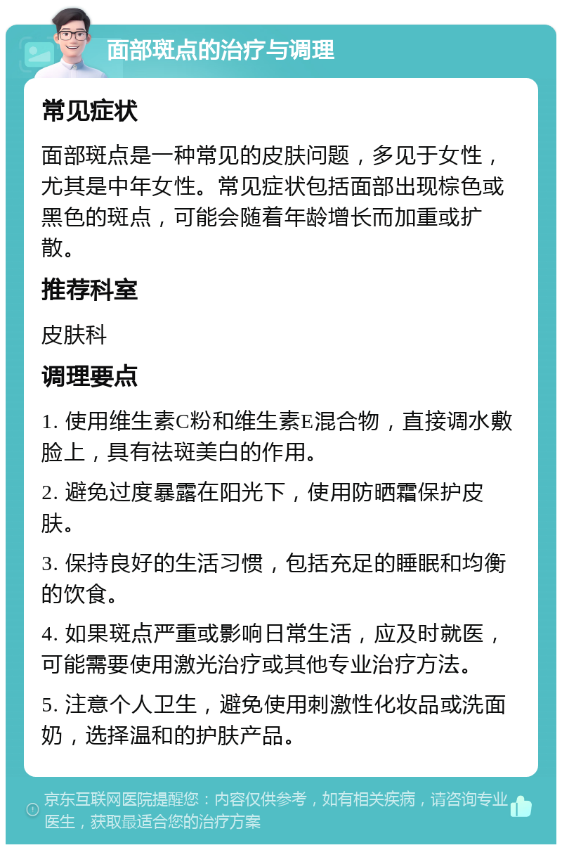 面部斑点的治疗与调理 常见症状 面部斑点是一种常见的皮肤问题，多见于女性，尤其是中年女性。常见症状包括面部出现棕色或黑色的斑点，可能会随着年龄增长而加重或扩散。 推荐科室 皮肤科 调理要点 1. 使用维生素C粉和维生素E混合物，直接调水敷脸上，具有祛斑美白的作用。 2. 避免过度暴露在阳光下，使用防晒霜保护皮肤。 3. 保持良好的生活习惯，包括充足的睡眠和均衡的饮食。 4. 如果斑点严重或影响日常生活，应及时就医，可能需要使用激光治疗或其他专业治疗方法。 5. 注意个人卫生，避免使用刺激性化妆品或洗面奶，选择温和的护肤产品。