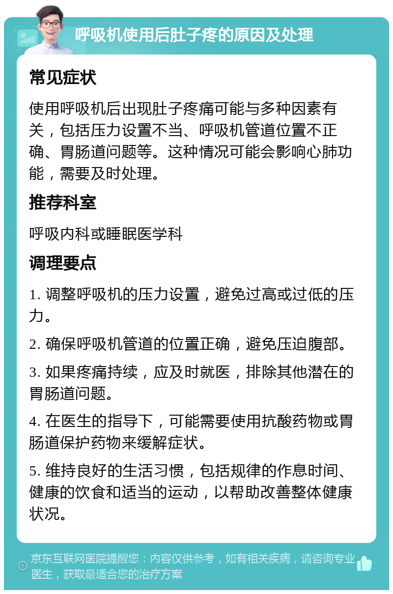 呼吸机使用后肚子疼的原因及处理 常见症状 使用呼吸机后出现肚子疼痛可能与多种因素有关，包括压力设置不当、呼吸机管道位置不正确、胃肠道问题等。这种情况可能会影响心肺功能，需要及时处理。 推荐科室 呼吸内科或睡眠医学科 调理要点 1. 调整呼吸机的压力设置，避免过高或过低的压力。 2. 确保呼吸机管道的位置正确，避免压迫腹部。 3. 如果疼痛持续，应及时就医，排除其他潜在的胃肠道问题。 4. 在医生的指导下，可能需要使用抗酸药物或胃肠道保护药物来缓解症状。 5. 维持良好的生活习惯，包括规律的作息时间、健康的饮食和适当的运动，以帮助改善整体健康状况。