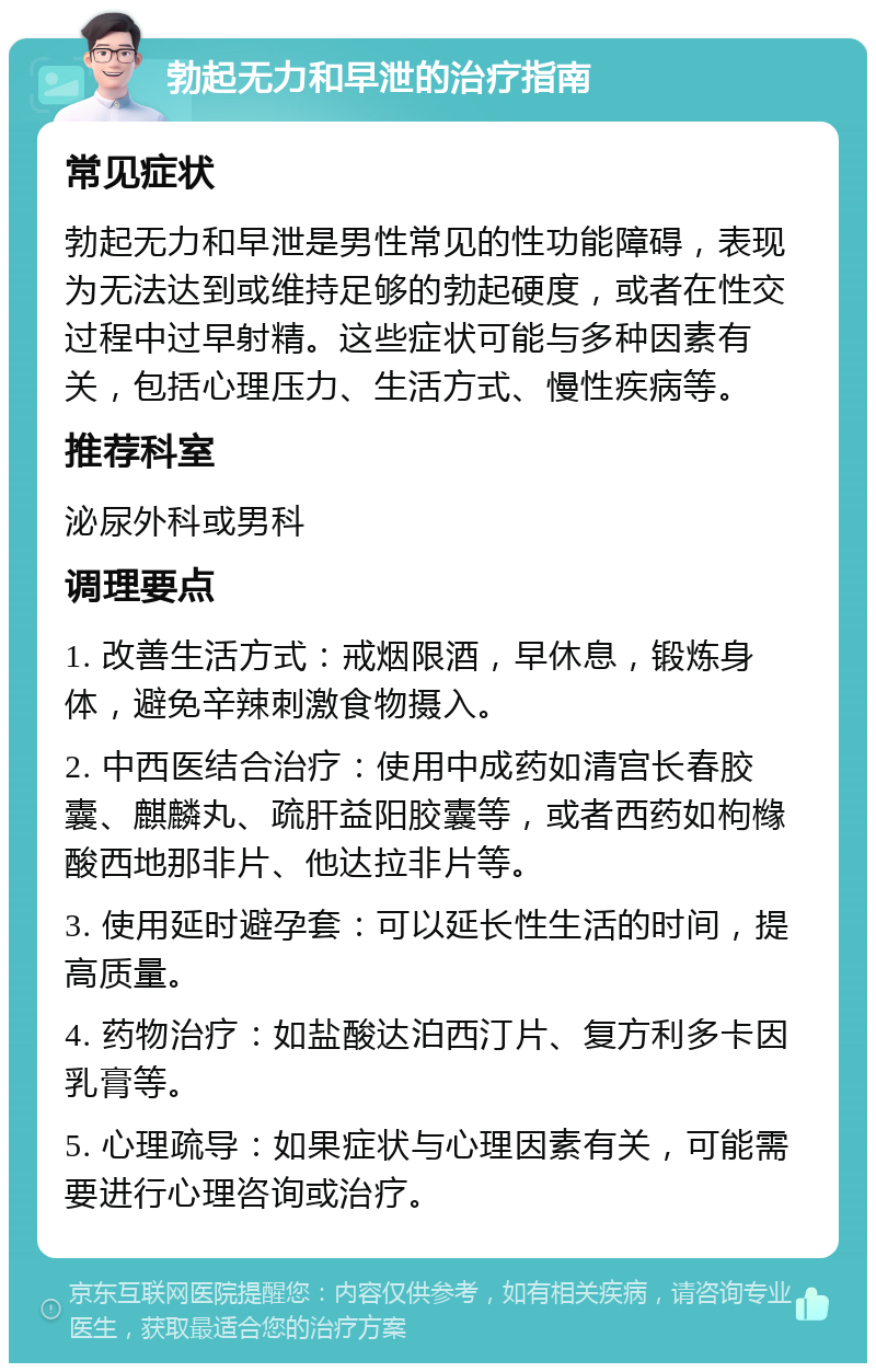 勃起无力和早泄的治疗指南 常见症状 勃起无力和早泄是男性常见的性功能障碍，表现为无法达到或维持足够的勃起硬度，或者在性交过程中过早射精。这些症状可能与多种因素有关，包括心理压力、生活方式、慢性疾病等。 推荐科室 泌尿外科或男科 调理要点 1. 改善生活方式：戒烟限酒，早休息，锻炼身体，避免辛辣刺激食物摄入。 2. 中西医结合治疗：使用中成药如清宫长春胶囊、麒麟丸、疏肝益阳胶囊等，或者西药如枸橼酸西地那非片、他达拉非片等。 3. 使用延时避孕套：可以延长性生活的时间，提高质量。 4. 药物治疗：如盐酸达泊西汀片、复方利多卡因乳膏等。 5. 心理疏导：如果症状与心理因素有关，可能需要进行心理咨询或治疗。