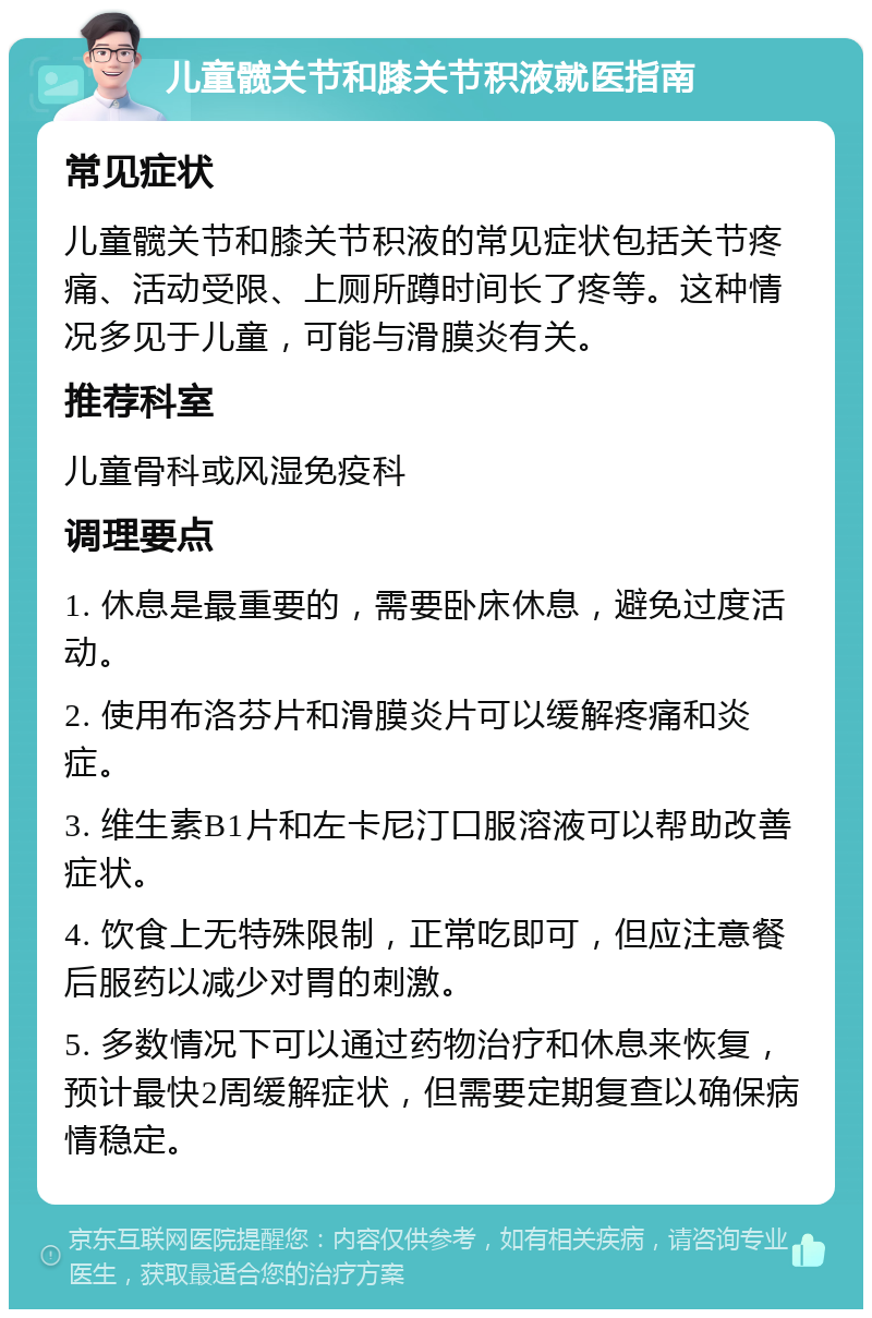 儿童髋关节和膝关节积液就医指南 常见症状 儿童髋关节和膝关节积液的常见症状包括关节疼痛、活动受限、上厕所蹲时间长了疼等。这种情况多见于儿童，可能与滑膜炎有关。 推荐科室 儿童骨科或风湿免疫科 调理要点 1. 休息是最重要的，需要卧床休息，避免过度活动。 2. 使用布洛芬片和滑膜炎片可以缓解疼痛和炎症。 3. 维生素B1片和左卡尼汀口服溶液可以帮助改善症状。 4. 饮食上无特殊限制，正常吃即可，但应注意餐后服药以减少对胃的刺激。 5. 多数情况下可以通过药物治疗和休息来恢复，预计最快2周缓解症状，但需要定期复查以确保病情稳定。