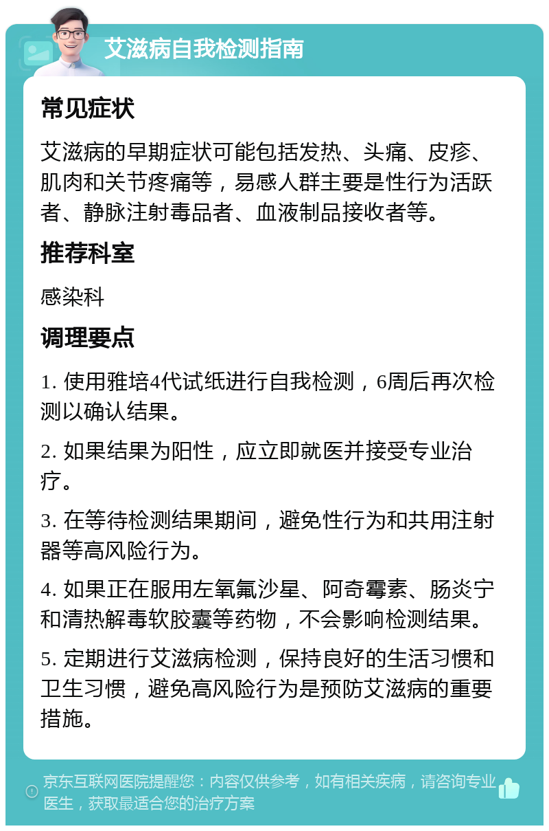 艾滋病自我检测指南 常见症状 艾滋病的早期症状可能包括发热、头痛、皮疹、肌肉和关节疼痛等，易感人群主要是性行为活跃者、静脉注射毒品者、血液制品接收者等。 推荐科室 感染科 调理要点 1. 使用雅培4代试纸进行自我检测，6周后再次检测以确认结果。 2. 如果结果为阳性，应立即就医并接受专业治疗。 3. 在等待检测结果期间，避免性行为和共用注射器等高风险行为。 4. 如果正在服用左氧氟沙星、阿奇霉素、肠炎宁和清热解毒软胶囊等药物，不会影响检测结果。 5. 定期进行艾滋病检测，保持良好的生活习惯和卫生习惯，避免高风险行为是预防艾滋病的重要措施。