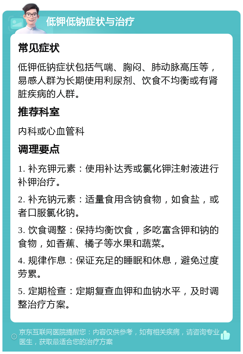 低钾低钠症状与治疗 常见症状 低钾低钠症状包括气喘、胸闷、肺动脉高压等，易感人群为长期使用利尿剂、饮食不均衡或有肾脏疾病的人群。 推荐科室 内科或心血管科 调理要点 1. 补充钾元素：使用补达秀或氯化钾注射液进行补钾治疗。 2. 补充钠元素：适量食用含钠食物，如食盐，或者口服氯化钠。 3. 饮食调整：保持均衡饮食，多吃富含钾和钠的食物，如香蕉、橘子等水果和蔬菜。 4. 规律作息：保证充足的睡眠和休息，避免过度劳累。 5. 定期检查：定期复查血钾和血钠水平，及时调整治疗方案。