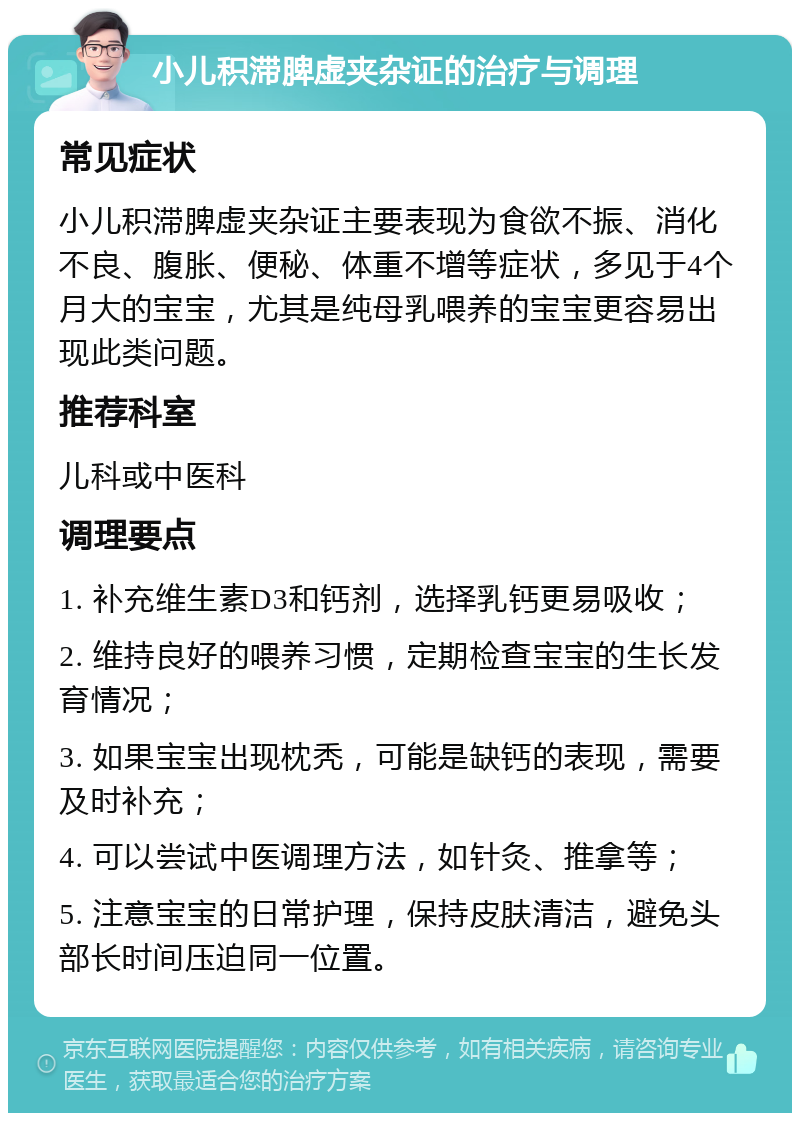 小儿积滞脾虚夹杂证的治疗与调理 常见症状 小儿积滞脾虚夹杂证主要表现为食欲不振、消化不良、腹胀、便秘、体重不增等症状，多见于4个月大的宝宝，尤其是纯母乳喂养的宝宝更容易出现此类问题。 推荐科室 儿科或中医科 调理要点 1. 补充维生素D3和钙剂，选择乳钙更易吸收； 2. 维持良好的喂养习惯，定期检查宝宝的生长发育情况； 3. 如果宝宝出现枕秃，可能是缺钙的表现，需要及时补充； 4. 可以尝试中医调理方法，如针灸、推拿等； 5. 注意宝宝的日常护理，保持皮肤清洁，避免头部长时间压迫同一位置。