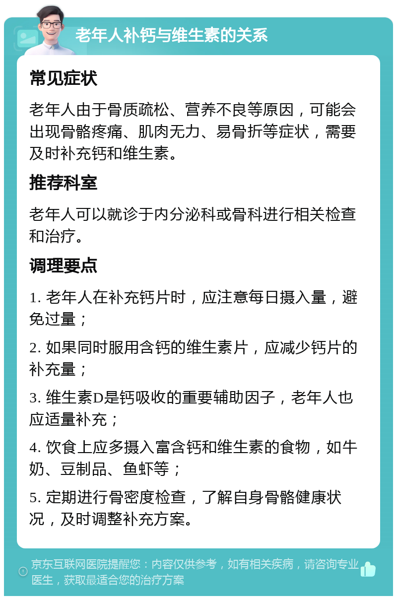 老年人补钙与维生素的关系 常见症状 老年人由于骨质疏松、营养不良等原因，可能会出现骨骼疼痛、肌肉无力、易骨折等症状，需要及时补充钙和维生素。 推荐科室 老年人可以就诊于内分泌科或骨科进行相关检查和治疗。 调理要点 1. 老年人在补充钙片时，应注意每日摄入量，避免过量； 2. 如果同时服用含钙的维生素片，应减少钙片的补充量； 3. 维生素D是钙吸收的重要辅助因子，老年人也应适量补充； 4. 饮食上应多摄入富含钙和维生素的食物，如牛奶、豆制品、鱼虾等； 5. 定期进行骨密度检查，了解自身骨骼健康状况，及时调整补充方案。