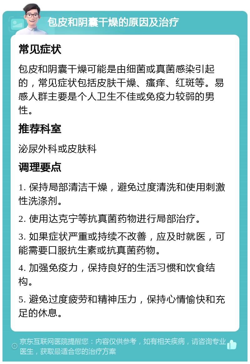 包皮和阴囊干燥的原因及治疗 常见症状 包皮和阴囊干燥可能是由细菌或真菌感染引起的，常见症状包括皮肤干燥、瘙痒、红斑等。易感人群主要是个人卫生不佳或免疫力较弱的男性。 推荐科室 泌尿外科或皮肤科 调理要点 1. 保持局部清洁干燥，避免过度清洗和使用刺激性洗涤剂。 2. 使用达克宁等抗真菌药物进行局部治疗。 3. 如果症状严重或持续不改善，应及时就医，可能需要口服抗生素或抗真菌药物。 4. 加强免疫力，保持良好的生活习惯和饮食结构。 5. 避免过度疲劳和精神压力，保持心情愉快和充足的休息。