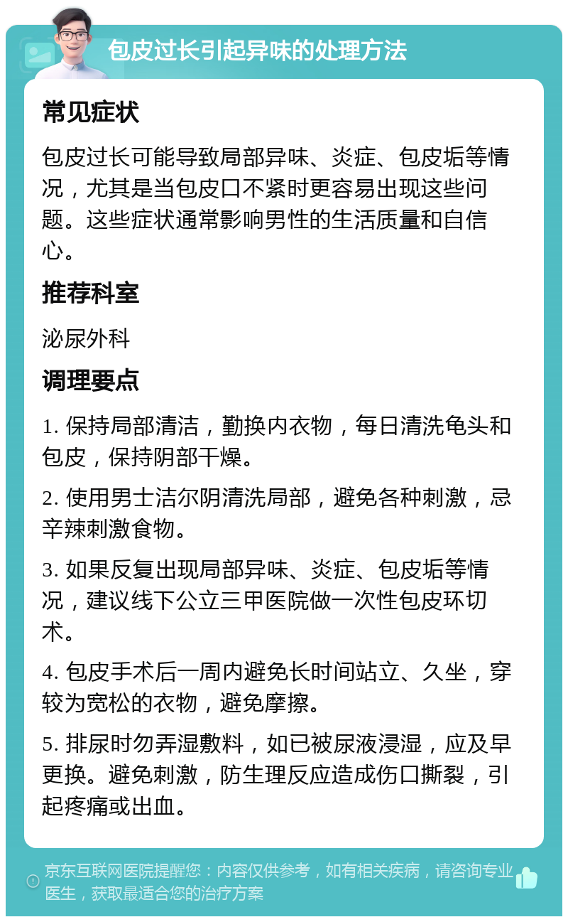 包皮过长引起异味的处理方法 常见症状 包皮过长可能导致局部异味、炎症、包皮垢等情况，尤其是当包皮口不紧时更容易出现这些问题。这些症状通常影响男性的生活质量和自信心。 推荐科室 泌尿外科 调理要点 1. 保持局部清洁，勤换内衣物，每日清洗龟头和包皮，保持阴部干燥。 2. 使用男士洁尔阴清洗局部，避免各种刺激，忌辛辣刺激食物。 3. 如果反复出现局部异味、炎症、包皮垢等情况，建议线下公立三甲医院做一次性包皮环切术。 4. 包皮手术后一周内避免长时间站立、久坐，穿较为宽松的衣物，避免摩擦。 5. 排尿时勿弄湿敷料，如已被尿液浸湿，应及早更换。避免刺激，防生理反应造成伤口撕裂，引起疼痛或出血。