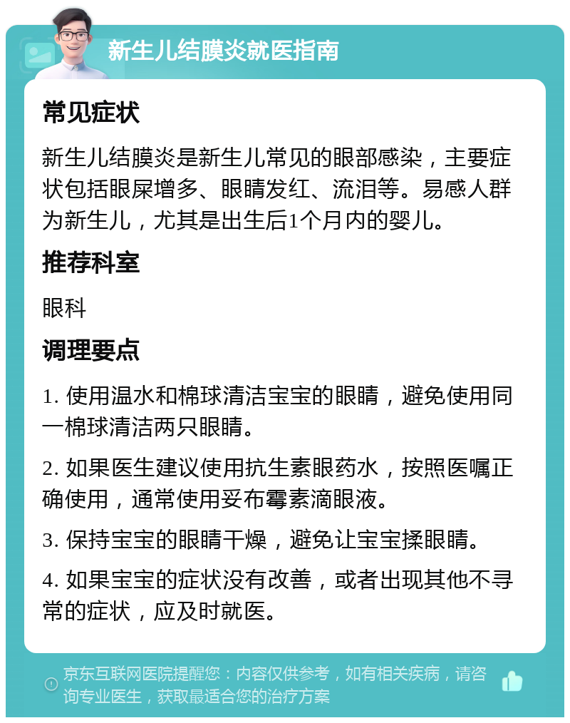 新生儿结膜炎就医指南 常见症状 新生儿结膜炎是新生儿常见的眼部感染，主要症状包括眼屎增多、眼睛发红、流泪等。易感人群为新生儿，尤其是出生后1个月内的婴儿。 推荐科室 眼科 调理要点 1. 使用温水和棉球清洁宝宝的眼睛，避免使用同一棉球清洁两只眼睛。 2. 如果医生建议使用抗生素眼药水，按照医嘱正确使用，通常使用妥布霉素滴眼液。 3. 保持宝宝的眼睛干燥，避免让宝宝揉眼睛。 4. 如果宝宝的症状没有改善，或者出现其他不寻常的症状，应及时就医。