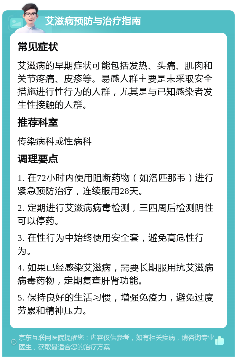 艾滋病预防与治疗指南 常见症状 艾滋病的早期症状可能包括发热、头痛、肌肉和关节疼痛、皮疹等。易感人群主要是未采取安全措施进行性行为的人群，尤其是与已知感染者发生性接触的人群。 推荐科室 传染病科或性病科 调理要点 1. 在72小时内使用阻断药物（如洛匹那韦）进行紧急预防治疗，连续服用28天。 2. 定期进行艾滋病病毒检测，三四周后检测阴性可以停药。 3. 在性行为中始终使用安全套，避免高危性行为。 4. 如果已经感染艾滋病，需要长期服用抗艾滋病病毒药物，定期复查肝肾功能。 5. 保持良好的生活习惯，增强免疫力，避免过度劳累和精神压力。