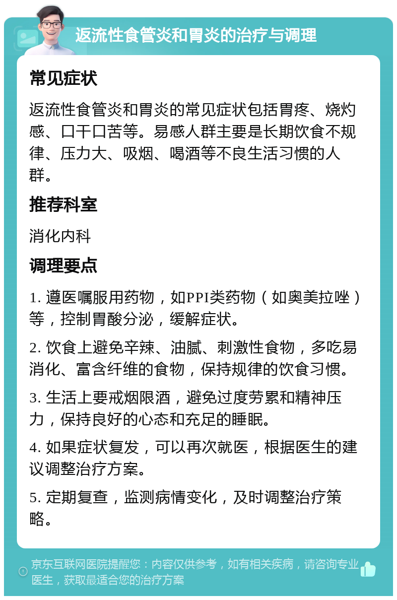 返流性食管炎和胃炎的治疗与调理 常见症状 返流性食管炎和胃炎的常见症状包括胃疼、烧灼感、口干口苦等。易感人群主要是长期饮食不规律、压力大、吸烟、喝酒等不良生活习惯的人群。 推荐科室 消化内科 调理要点 1. 遵医嘱服用药物，如PPI类药物（如奥美拉唑）等，控制胃酸分泌，缓解症状。 2. 饮食上避免辛辣、油腻、刺激性食物，多吃易消化、富含纤维的食物，保持规律的饮食习惯。 3. 生活上要戒烟限酒，避免过度劳累和精神压力，保持良好的心态和充足的睡眠。 4. 如果症状复发，可以再次就医，根据医生的建议调整治疗方案。 5. 定期复查，监测病情变化，及时调整治疗策略。