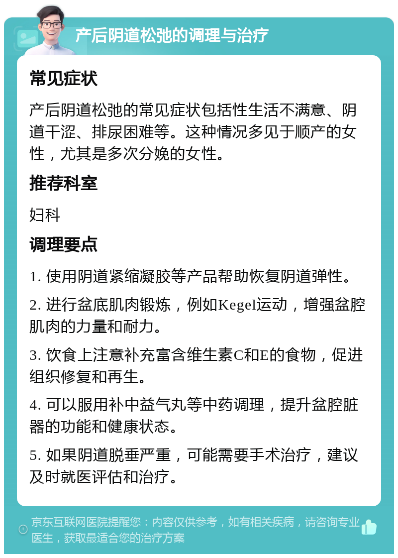 产后阴道松弛的调理与治疗 常见症状 产后阴道松弛的常见症状包括性生活不满意、阴道干涩、排尿困难等。这种情况多见于顺产的女性，尤其是多次分娩的女性。 推荐科室 妇科 调理要点 1. 使用阴道紧缩凝胶等产品帮助恢复阴道弹性。 2. 进行盆底肌肉锻炼，例如Kegel运动，增强盆腔肌肉的力量和耐力。 3. 饮食上注意补充富含维生素C和E的食物，促进组织修复和再生。 4. 可以服用补中益气丸等中药调理，提升盆腔脏器的功能和健康状态。 5. 如果阴道脱垂严重，可能需要手术治疗，建议及时就医评估和治疗。