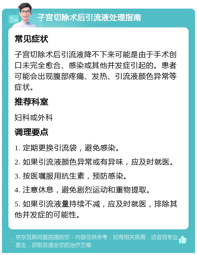 子宫切除术后引流液处理指南 常见症状 子宫切除术后引流液降不下来可能是由于手术创口未完全愈合、感染或其他并发症引起的。患者可能会出现腹部疼痛、发热、引流液颜色异常等症状。 推荐科室 妇科或外科 调理要点 1. 定期更换引流袋，避免感染。 2. 如果引流液颜色异常或有异味，应及时就医。 3. 按医嘱服用抗生素，预防感染。 4. 注意休息，避免剧烈运动和重物提取。 5. 如果引流液量持续不减，应及时就医，排除其他并发症的可能性。