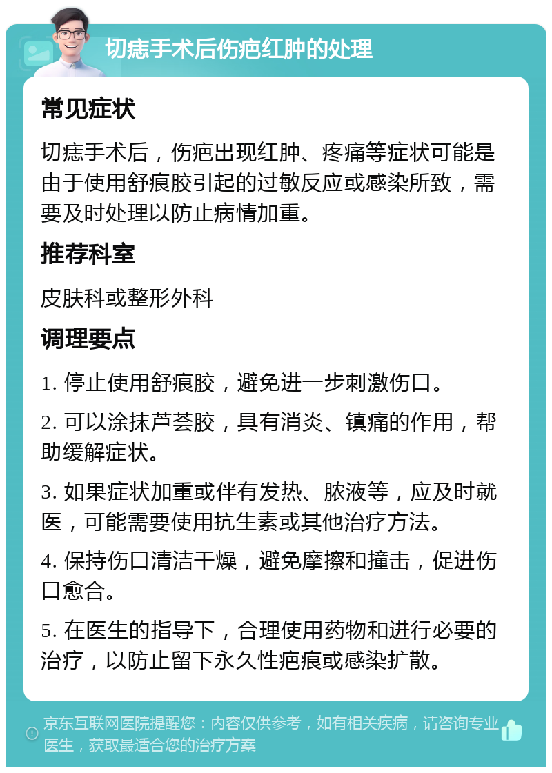 切痣手术后伤疤红肿的处理 常见症状 切痣手术后，伤疤出现红肿、疼痛等症状可能是由于使用舒痕胶引起的过敏反应或感染所致，需要及时处理以防止病情加重。 推荐科室 皮肤科或整形外科 调理要点 1. 停止使用舒痕胶，避免进一步刺激伤口。 2. 可以涂抹芦荟胶，具有消炎、镇痛的作用，帮助缓解症状。 3. 如果症状加重或伴有发热、脓液等，应及时就医，可能需要使用抗生素或其他治疗方法。 4. 保持伤口清洁干燥，避免摩擦和撞击，促进伤口愈合。 5. 在医生的指导下，合理使用药物和进行必要的治疗，以防止留下永久性疤痕或感染扩散。