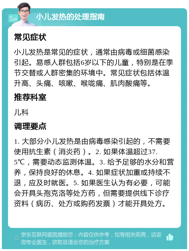 小儿发热的处理指南 常见症状 小儿发热是常见的症状，通常由病毒或细菌感染引起。易感人群包括6岁以下的儿童，特别是在季节交替或人群密集的环境中。常见症状包括体温升高、头痛、咳嗽、喉咙痛、肌肉酸痛等。 推荐科室 儿科 调理要点 1. 大部分小儿发热是由病毒感染引起的，不需要使用抗生素（消炎药）。2. 如果体温超过37.5℃，需要动态监测体温。3. 给予足够的水分和营养，保持良好的休息。4. 如果症状加重或持续不退，应及时就医。5. 如果医生认为有必要，可能会开具头孢克洛等处方药，但需要提供线下诊疗资料（病历、处方或购药发票）才能开具处方。