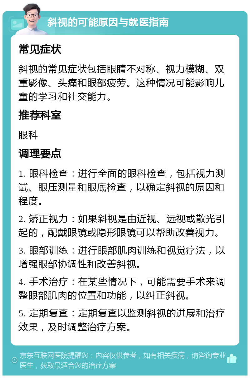 斜视的可能原因与就医指南 常见症状 斜视的常见症状包括眼睛不对称、视力模糊、双重影像、头痛和眼部疲劳。这种情况可能影响儿童的学习和社交能力。 推荐科室 眼科 调理要点 1. 眼科检查：进行全面的眼科检查，包括视力测试、眼压测量和眼底检查，以确定斜视的原因和程度。 2. 矫正视力：如果斜视是由近视、远视或散光引起的，配戴眼镜或隐形眼镜可以帮助改善视力。 3. 眼部训练：进行眼部肌肉训练和视觉疗法，以增强眼部协调性和改善斜视。 4. 手术治疗：在某些情况下，可能需要手术来调整眼部肌肉的位置和功能，以纠正斜视。 5. 定期复查：定期复查以监测斜视的进展和治疗效果，及时调整治疗方案。