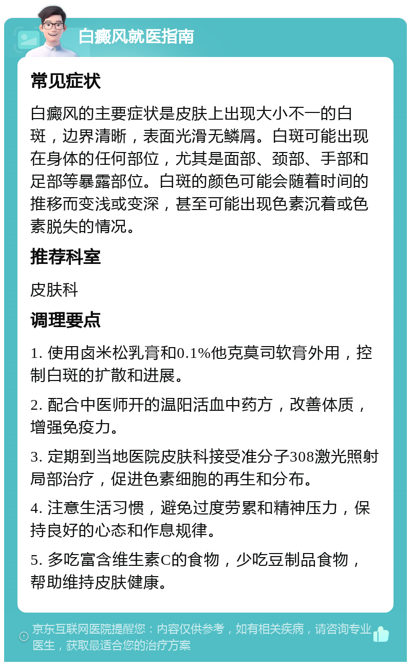 白癜风就医指南 常见症状 白癜风的主要症状是皮肤上出现大小不一的白斑，边界清晰，表面光滑无鳞屑。白斑可能出现在身体的任何部位，尤其是面部、颈部、手部和足部等暴露部位。白斑的颜色可能会随着时间的推移而变浅或变深，甚至可能出现色素沉着或色素脱失的情况。 推荐科室 皮肤科 调理要点 1. 使用卤米松乳膏和0.1%他克莫司软膏外用，控制白斑的扩散和进展。 2. 配合中医师开的温阳活血中药方，改善体质，增强免疫力。 3. 定期到当地医院皮肤科接受准分子308激光照射局部治疗，促进色素细胞的再生和分布。 4. 注意生活习惯，避免过度劳累和精神压力，保持良好的心态和作息规律。 5. 多吃富含维生素C的食物，少吃豆制品食物，帮助维持皮肤健康。