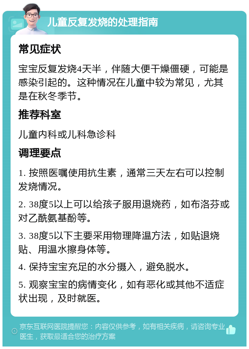 儿童反复发烧的处理指南 常见症状 宝宝反复发烧4天半，伴随大便干燥僵硬，可能是感染引起的。这种情况在儿童中较为常见，尤其是在秋冬季节。 推荐科室 儿童内科或儿科急诊科 调理要点 1. 按照医嘱使用抗生素，通常三天左右可以控制发烧情况。 2. 38度5以上可以给孩子服用退烧药，如布洛芬或对乙酰氨基酚等。 3. 38度5以下主要采用物理降温方法，如贴退烧贴、用温水擦身体等。 4. 保持宝宝充足的水分摄入，避免脱水。 5. 观察宝宝的病情变化，如有恶化或其他不适症状出现，及时就医。