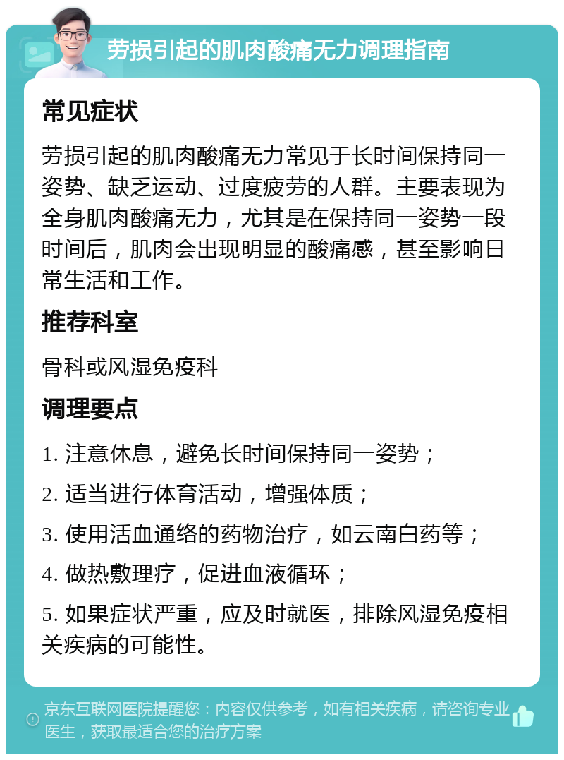 劳损引起的肌肉酸痛无力调理指南 常见症状 劳损引起的肌肉酸痛无力常见于长时间保持同一姿势、缺乏运动、过度疲劳的人群。主要表现为全身肌肉酸痛无力，尤其是在保持同一姿势一段时间后，肌肉会出现明显的酸痛感，甚至影响日常生活和工作。 推荐科室 骨科或风湿免疫科 调理要点 1. 注意休息，避免长时间保持同一姿势； 2. 适当进行体育活动，增强体质； 3. 使用活血通络的药物治疗，如云南白药等； 4. 做热敷理疗，促进血液循环； 5. 如果症状严重，应及时就医，排除风湿免疫相关疾病的可能性。