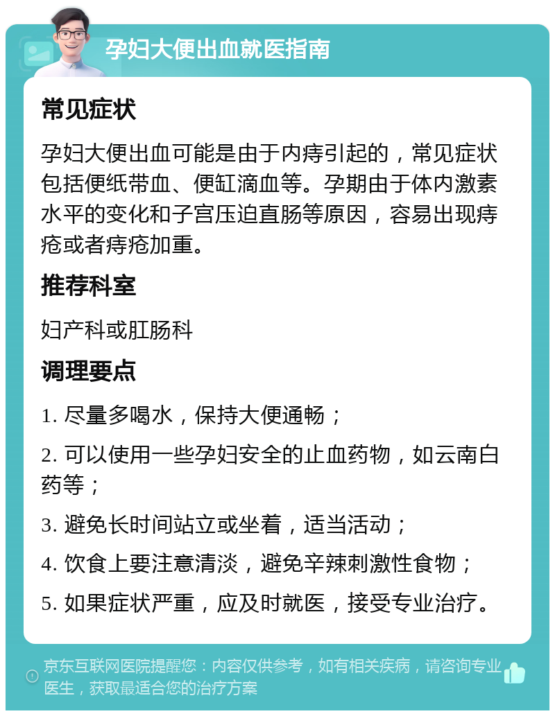 孕妇大便出血就医指南 常见症状 孕妇大便出血可能是由于内痔引起的，常见症状包括便纸带血、便缸滴血等。孕期由于体内激素水平的变化和子宫压迫直肠等原因，容易出现痔疮或者痔疮加重。 推荐科室 妇产科或肛肠科 调理要点 1. 尽量多喝水，保持大便通畅； 2. 可以使用一些孕妇安全的止血药物，如云南白药等； 3. 避免长时间站立或坐着，适当活动； 4. 饮食上要注意清淡，避免辛辣刺激性食物； 5. 如果症状严重，应及时就医，接受专业治疗。