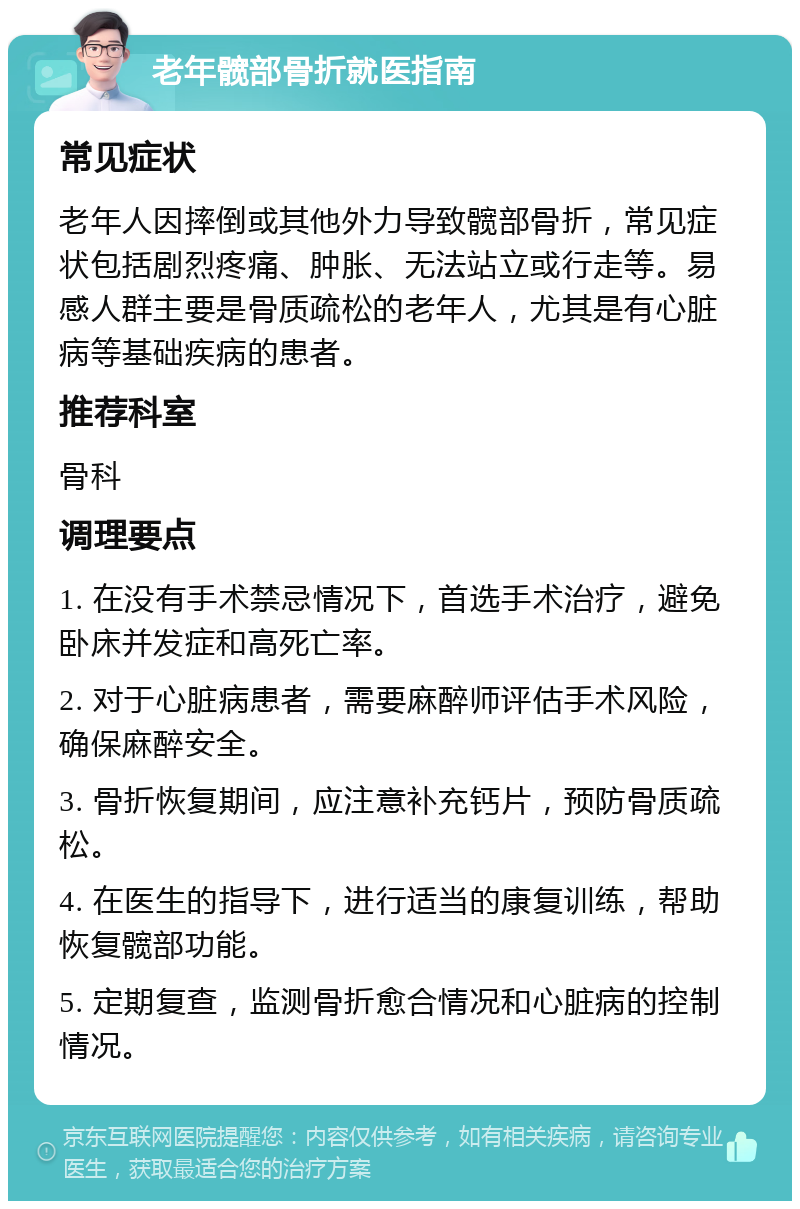 老年髋部骨折就医指南 常见症状 老年人因摔倒或其他外力导致髋部骨折，常见症状包括剧烈疼痛、肿胀、无法站立或行走等。易感人群主要是骨质疏松的老年人，尤其是有心脏病等基础疾病的患者。 推荐科室 骨科 调理要点 1. 在没有手术禁忌情况下，首选手术治疗，避免卧床并发症和高死亡率。 2. 对于心脏病患者，需要麻醉师评估手术风险，确保麻醉安全。 3. 骨折恢复期间，应注意补充钙片，预防骨质疏松。 4. 在医生的指导下，进行适当的康复训练，帮助恢复髋部功能。 5. 定期复查，监测骨折愈合情况和心脏病的控制情况。