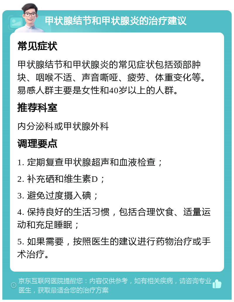 甲状腺结节和甲状腺炎的治疗建议 常见症状 甲状腺结节和甲状腺炎的常见症状包括颈部肿块、咽喉不适、声音嘶哑、疲劳、体重变化等。易感人群主要是女性和40岁以上的人群。 推荐科室 内分泌科或甲状腺外科 调理要点 1. 定期复查甲状腺超声和血液检查； 2. 补充硒和维生素D； 3. 避免过度摄入碘； 4. 保持良好的生活习惯，包括合理饮食、适量运动和充足睡眠； 5. 如果需要，按照医生的建议进行药物治疗或手术治疗。