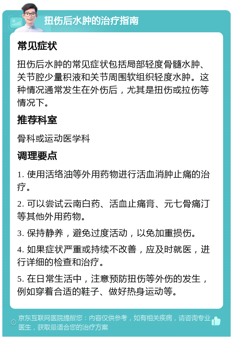 扭伤后水肿的治疗指南 常见症状 扭伤后水肿的常见症状包括局部轻度骨髓水肿、关节腔少量积液和关节周围软组织轻度水肿。这种情况通常发生在外伤后，尤其是扭伤或拉伤等情况下。 推荐科室 骨科或运动医学科 调理要点 1. 使用活络油等外用药物进行活血消肿止痛的治疗。 2. 可以尝试云南白药、活血止痛膏、元七骨痛汀等其他外用药物。 3. 保持静养，避免过度活动，以免加重损伤。 4. 如果症状严重或持续不改善，应及时就医，进行详细的检查和治疗。 5. 在日常生活中，注意预防扭伤等外伤的发生，例如穿着合适的鞋子、做好热身运动等。