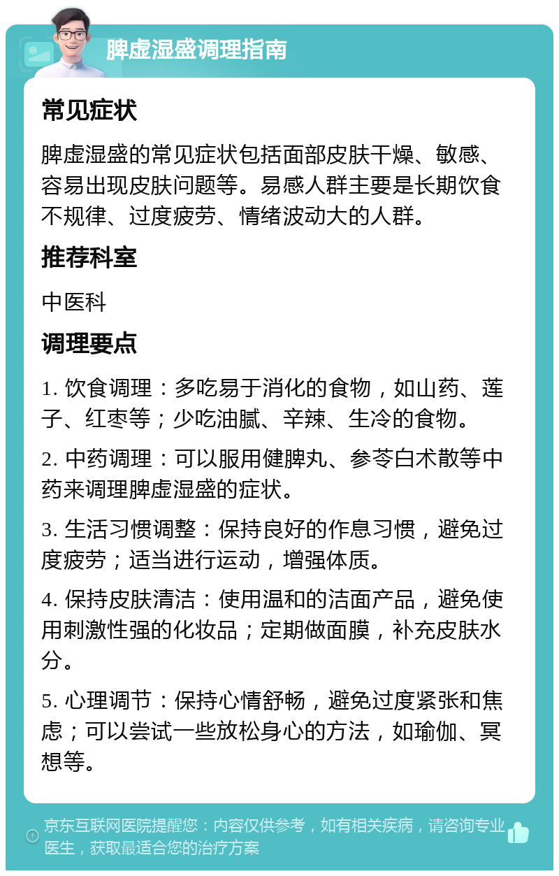 脾虚湿盛调理指南 常见症状 脾虚湿盛的常见症状包括面部皮肤干燥、敏感、容易出现皮肤问题等。易感人群主要是长期饮食不规律、过度疲劳、情绪波动大的人群。 推荐科室 中医科 调理要点 1. 饮食调理：多吃易于消化的食物，如山药、莲子、红枣等；少吃油腻、辛辣、生冷的食物。 2. 中药调理：可以服用健脾丸、参苓白术散等中药来调理脾虚湿盛的症状。 3. 生活习惯调整：保持良好的作息习惯，避免过度疲劳；适当进行运动，增强体质。 4. 保持皮肤清洁：使用温和的洁面产品，避免使用刺激性强的化妆品；定期做面膜，补充皮肤水分。 5. 心理调节：保持心情舒畅，避免过度紧张和焦虑；可以尝试一些放松身心的方法，如瑜伽、冥想等。