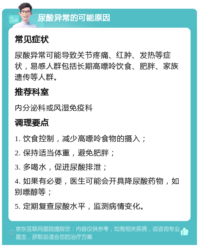 尿酸异常的可能原因 常见症状 尿酸异常可能导致关节疼痛、红肿、发热等症状，易感人群包括长期高嘌呤饮食、肥胖、家族遗传等人群。 推荐科室 内分泌科或风湿免疫科 调理要点 1. 饮食控制，减少高嘌呤食物的摄入； 2. 保持适当体重，避免肥胖； 3. 多喝水，促进尿酸排泄； 4. 如果有必要，医生可能会开具降尿酸药物，如别嘌醇等； 5. 定期复查尿酸水平，监测病情变化。