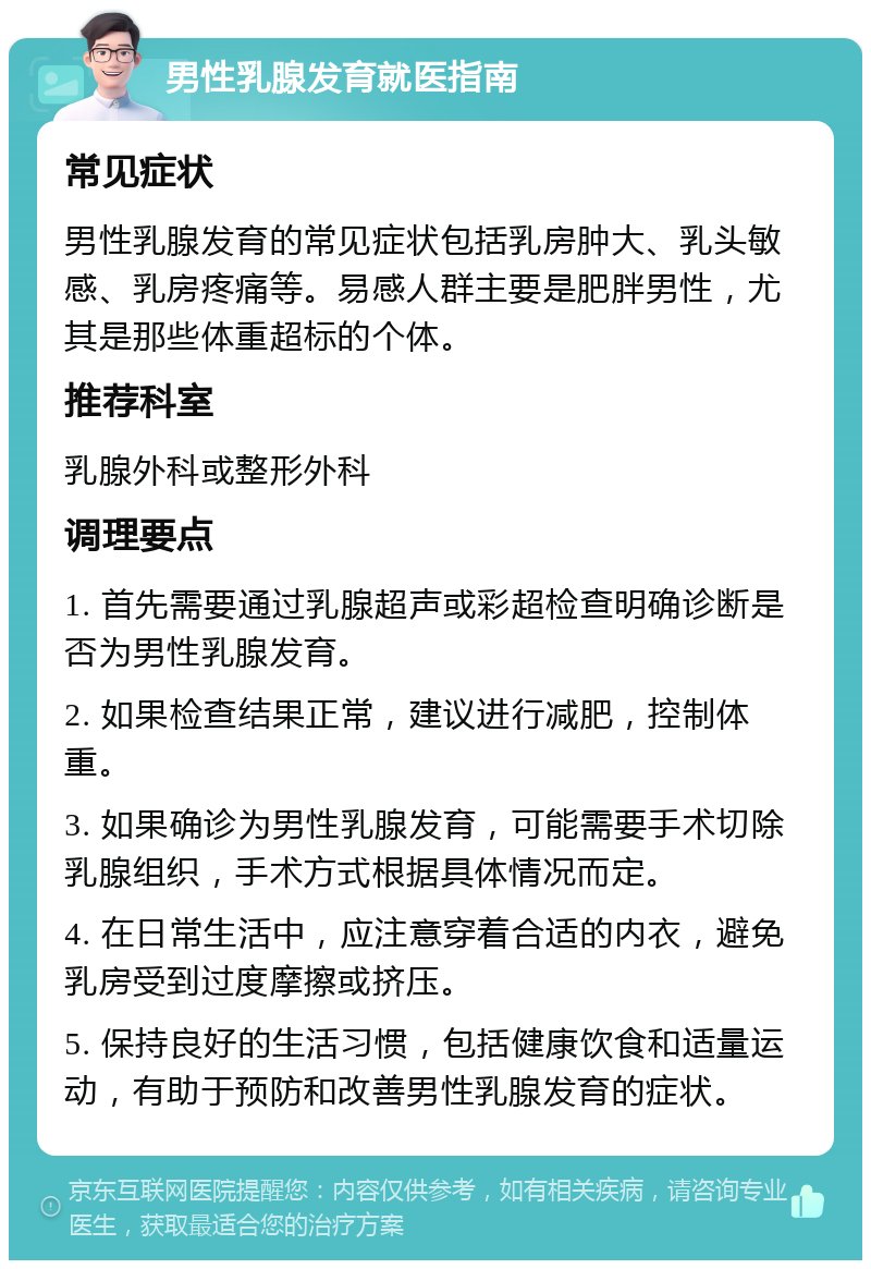 男性乳腺发育就医指南 常见症状 男性乳腺发育的常见症状包括乳房肿大、乳头敏感、乳房疼痛等。易感人群主要是肥胖男性，尤其是那些体重超标的个体。 推荐科室 乳腺外科或整形外科 调理要点 1. 首先需要通过乳腺超声或彩超检查明确诊断是否为男性乳腺发育。 2. 如果检查结果正常，建议进行减肥，控制体重。 3. 如果确诊为男性乳腺发育，可能需要手术切除乳腺组织，手术方式根据具体情况而定。 4. 在日常生活中，应注意穿着合适的内衣，避免乳房受到过度摩擦或挤压。 5. 保持良好的生活习惯，包括健康饮食和适量运动，有助于预防和改善男性乳腺发育的症状。