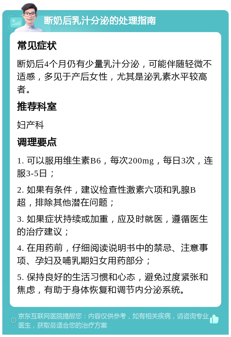 断奶后乳汁分泌的处理指南 常见症状 断奶后4个月仍有少量乳汁分泌，可能伴随轻微不适感，多见于产后女性，尤其是泌乳素水平较高者。 推荐科室 妇产科 调理要点 1. 可以服用维生素B6，每次200mg，每日3次，连服3-5日； 2. 如果有条件，建议检查性激素六项和乳腺B超，排除其他潜在问题； 3. 如果症状持续或加重，应及时就医，遵循医生的治疗建议； 4. 在用药前，仔细阅读说明书中的禁忌、注意事项、孕妇及哺乳期妇女用药部分； 5. 保持良好的生活习惯和心态，避免过度紧张和焦虑，有助于身体恢复和调节内分泌系统。