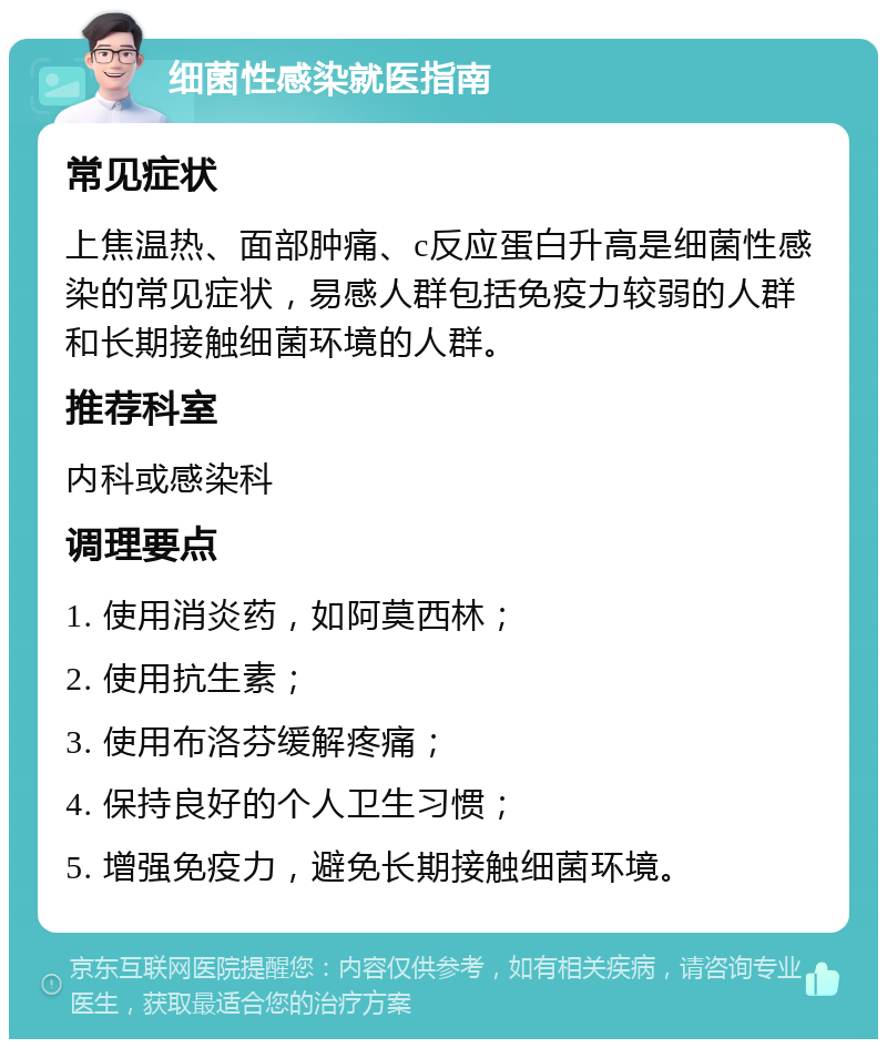 细菌性感染就医指南 常见症状 上焦温热、面部肿痛、c反应蛋白升高是细菌性感染的常见症状，易感人群包括免疫力较弱的人群和长期接触细菌环境的人群。 推荐科室 内科或感染科 调理要点 1. 使用消炎药，如阿莫西林； 2. 使用抗生素； 3. 使用布洛芬缓解疼痛； 4. 保持良好的个人卫生习惯； 5. 增强免疫力，避免长期接触细菌环境。