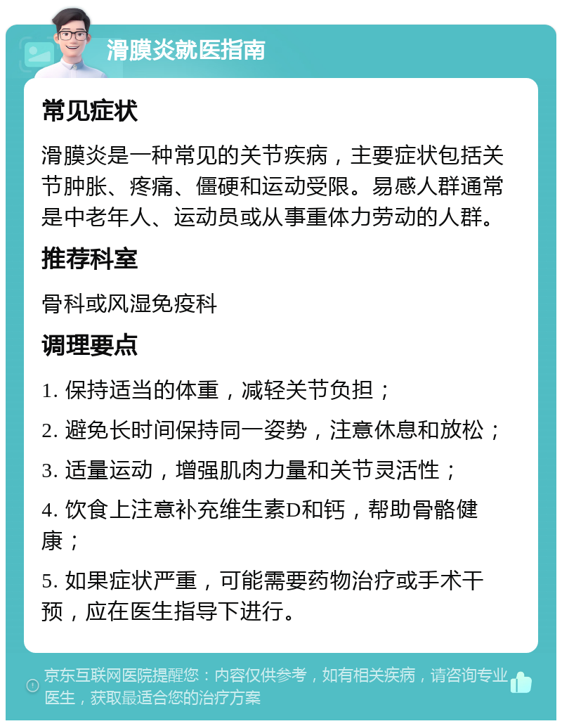 滑膜炎就医指南 常见症状 滑膜炎是一种常见的关节疾病，主要症状包括关节肿胀、疼痛、僵硬和运动受限。易感人群通常是中老年人、运动员或从事重体力劳动的人群。 推荐科室 骨科或风湿免疫科 调理要点 1. 保持适当的体重，减轻关节负担； 2. 避免长时间保持同一姿势，注意休息和放松； 3. 适量运动，增强肌肉力量和关节灵活性； 4. 饮食上注意补充维生素D和钙，帮助骨骼健康； 5. 如果症状严重，可能需要药物治疗或手术干预，应在医生指导下进行。