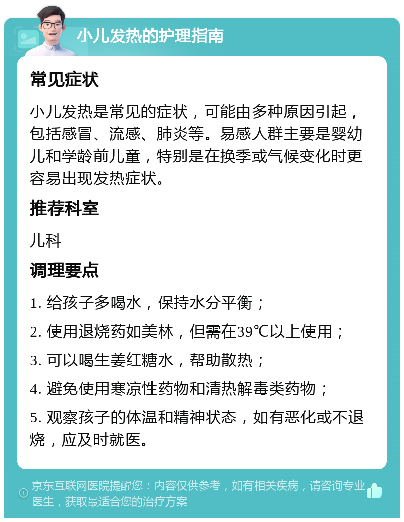 小儿发热的护理指南 常见症状 小儿发热是常见的症状，可能由多种原因引起，包括感冒、流感、肺炎等。易感人群主要是婴幼儿和学龄前儿童，特别是在换季或气候变化时更容易出现发热症状。 推荐科室 儿科 调理要点 1. 给孩子多喝水，保持水分平衡； 2. 使用退烧药如美林，但需在39℃以上使用； 3. 可以喝生姜红糖水，帮助散热； 4. 避免使用寒凉性药物和清热解毒类药物； 5. 观察孩子的体温和精神状态，如有恶化或不退烧，应及时就医。