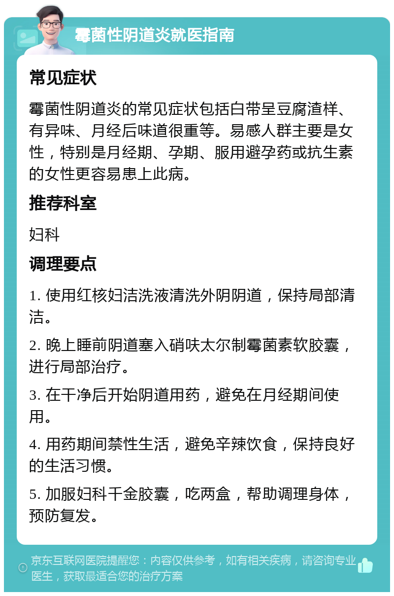 霉菌性阴道炎就医指南 常见症状 霉菌性阴道炎的常见症状包括白带呈豆腐渣样、有异味、月经后味道很重等。易感人群主要是女性，特别是月经期、孕期、服用避孕药或抗生素的女性更容易患上此病。 推荐科室 妇科 调理要点 1. 使用红核妇洁洗液清洗外阴阴道，保持局部清洁。 2. 晚上睡前阴道塞入硝呋太尔制霉菌素软胶囊，进行局部治疗。 3. 在干净后开始阴道用药，避免在月经期间使用。 4. 用药期间禁性生活，避免辛辣饮食，保持良好的生活习惯。 5. 加服妇科千金胶囊，吃两盒，帮助调理身体，预防复发。