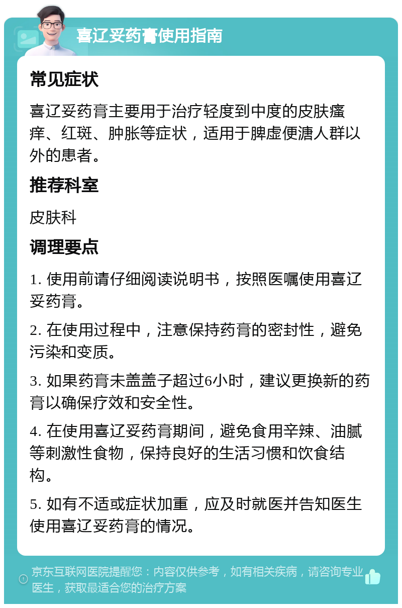 喜辽妥药膏使用指南 常见症状 喜辽妥药膏主要用于治疗轻度到中度的皮肤瘙痒、红斑、肿胀等症状，适用于脾虚便溏人群以外的患者。 推荐科室 皮肤科 调理要点 1. 使用前请仔细阅读说明书，按照医嘱使用喜辽妥药膏。 2. 在使用过程中，注意保持药膏的密封性，避免污染和变质。 3. 如果药膏未盖盖子超过6小时，建议更换新的药膏以确保疗效和安全性。 4. 在使用喜辽妥药膏期间，避免食用辛辣、油腻等刺激性食物，保持良好的生活习惯和饮食结构。 5. 如有不适或症状加重，应及时就医并告知医生使用喜辽妥药膏的情况。