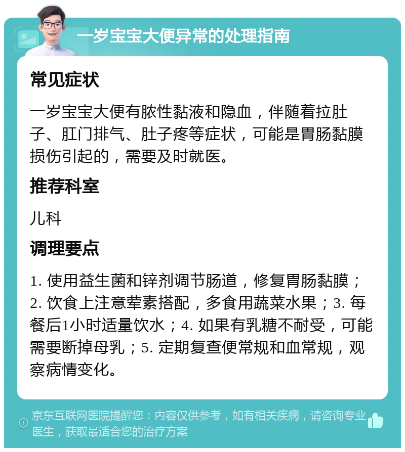 一岁宝宝大便异常的处理指南 常见症状 一岁宝宝大便有脓性黏液和隐血，伴随着拉肚子、肛门排气、肚子疼等症状，可能是胃肠黏膜损伤引起的，需要及时就医。 推荐科室 儿科 调理要点 1. 使用益生菌和锌剂调节肠道，修复胃肠黏膜；2. 饮食上注意荤素搭配，多食用蔬菜水果；3. 每餐后1小时适量饮水；4. 如果有乳糖不耐受，可能需要断掉母乳；5. 定期复查便常规和血常规，观察病情变化。