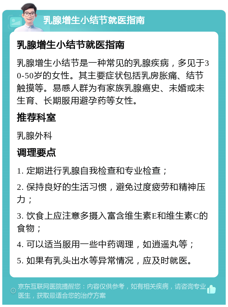 乳腺增生小结节就医指南 乳腺增生小结节就医指南 乳腺增生小结节是一种常见的乳腺疾病，多见于30-50岁的女性。其主要症状包括乳房胀痛、结节触摸等。易感人群为有家族乳腺癌史、未婚或未生育、长期服用避孕药等女性。 推荐科室 乳腺外科 调理要点 1. 定期进行乳腺自我检查和专业检查； 2. 保持良好的生活习惯，避免过度疲劳和精神压力； 3. 饮食上应注意多摄入富含维生素E和维生素C的食物； 4. 可以适当服用一些中药调理，如逍遥丸等； 5. 如果有乳头出水等异常情况，应及时就医。