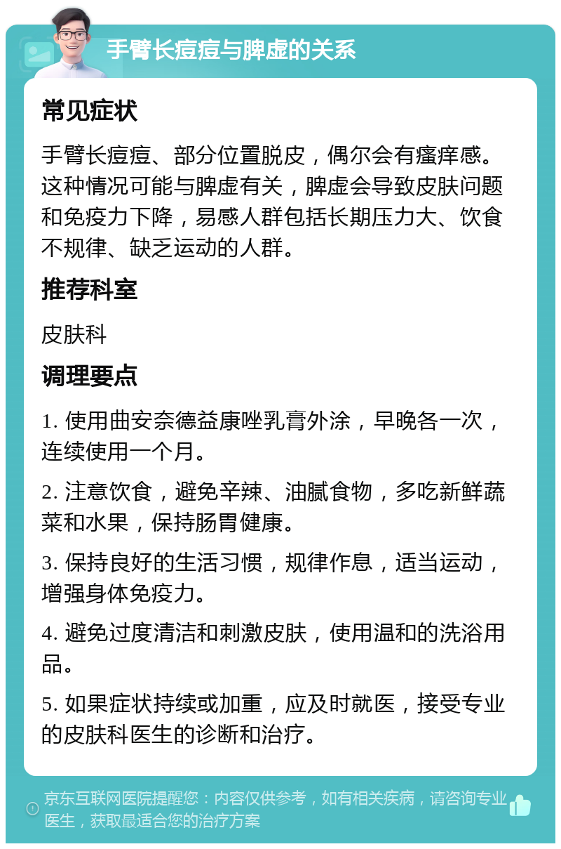 手臂长痘痘与脾虚的关系 常见症状 手臂长痘痘、部分位置脱皮，偶尔会有瘙痒感。这种情况可能与脾虚有关，脾虚会导致皮肤问题和免疫力下降，易感人群包括长期压力大、饮食不规律、缺乏运动的人群。 推荐科室 皮肤科 调理要点 1. 使用曲安奈德益康唑乳膏外涂，早晚各一次，连续使用一个月。 2. 注意饮食，避免辛辣、油腻食物，多吃新鲜蔬菜和水果，保持肠胃健康。 3. 保持良好的生活习惯，规律作息，适当运动，增强身体免疫力。 4. 避免过度清洁和刺激皮肤，使用温和的洗浴用品。 5. 如果症状持续或加重，应及时就医，接受专业的皮肤科医生的诊断和治疗。