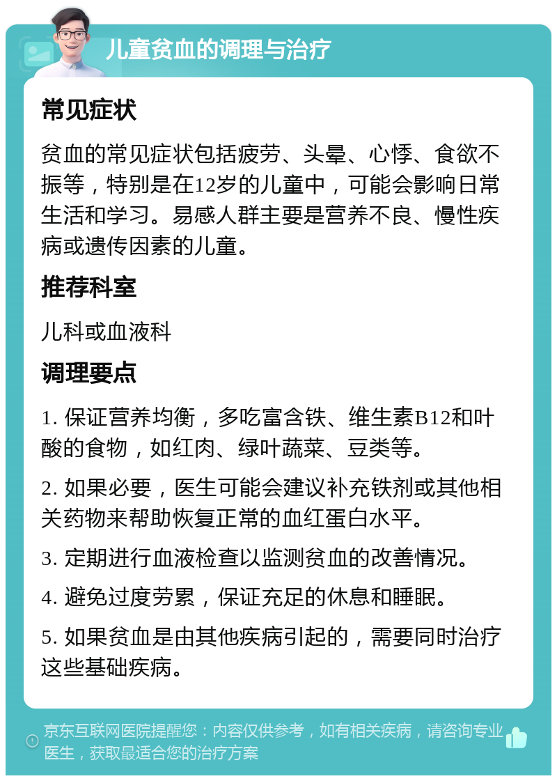 儿童贫血的调理与治疗 常见症状 贫血的常见症状包括疲劳、头晕、心悸、食欲不振等，特别是在12岁的儿童中，可能会影响日常生活和学习。易感人群主要是营养不良、慢性疾病或遗传因素的儿童。 推荐科室 儿科或血液科 调理要点 1. 保证营养均衡，多吃富含铁、维生素B12和叶酸的食物，如红肉、绿叶蔬菜、豆类等。 2. 如果必要，医生可能会建议补充铁剂或其他相关药物来帮助恢复正常的血红蛋白水平。 3. 定期进行血液检查以监测贫血的改善情况。 4. 避免过度劳累，保证充足的休息和睡眠。 5. 如果贫血是由其他疾病引起的，需要同时治疗这些基础疾病。