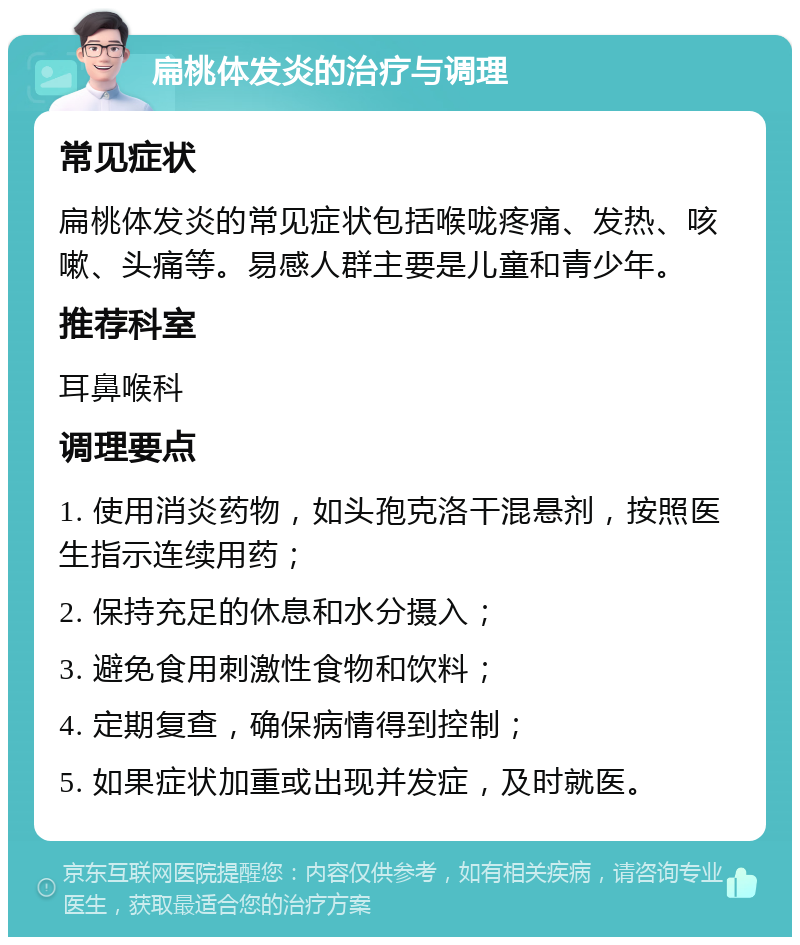 扁桃体发炎的治疗与调理 常见症状 扁桃体发炎的常见症状包括喉咙疼痛、发热、咳嗽、头痛等。易感人群主要是儿童和青少年。 推荐科室 耳鼻喉科 调理要点 1. 使用消炎药物，如头孢克洛干混悬剂，按照医生指示连续用药； 2. 保持充足的休息和水分摄入； 3. 避免食用刺激性食物和饮料； 4. 定期复查，确保病情得到控制； 5. 如果症状加重或出现并发症，及时就医。