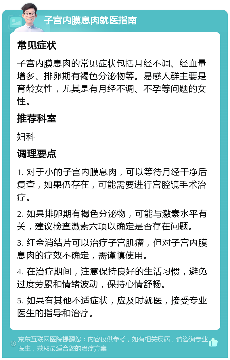 子宫内膜息肉就医指南 常见症状 子宫内膜息肉的常见症状包括月经不调、经血量增多、排卵期有褐色分泌物等。易感人群主要是育龄女性，尤其是有月经不调、不孕等问题的女性。 推荐科室 妇科 调理要点 1. 对于小的子宫内膜息肉，可以等待月经干净后复查，如果仍存在，可能需要进行宫腔镜手术治疗。 2. 如果排卵期有褐色分泌物，可能与激素水平有关，建议检查激素六项以确定是否存在问题。 3. 红金消结片可以治疗子宫肌瘤，但对子宫内膜息肉的疗效不确定，需谨慎使用。 4. 在治疗期间，注意保持良好的生活习惯，避免过度劳累和情绪波动，保持心情舒畅。 5. 如果有其他不适症状，应及时就医，接受专业医生的指导和治疗。