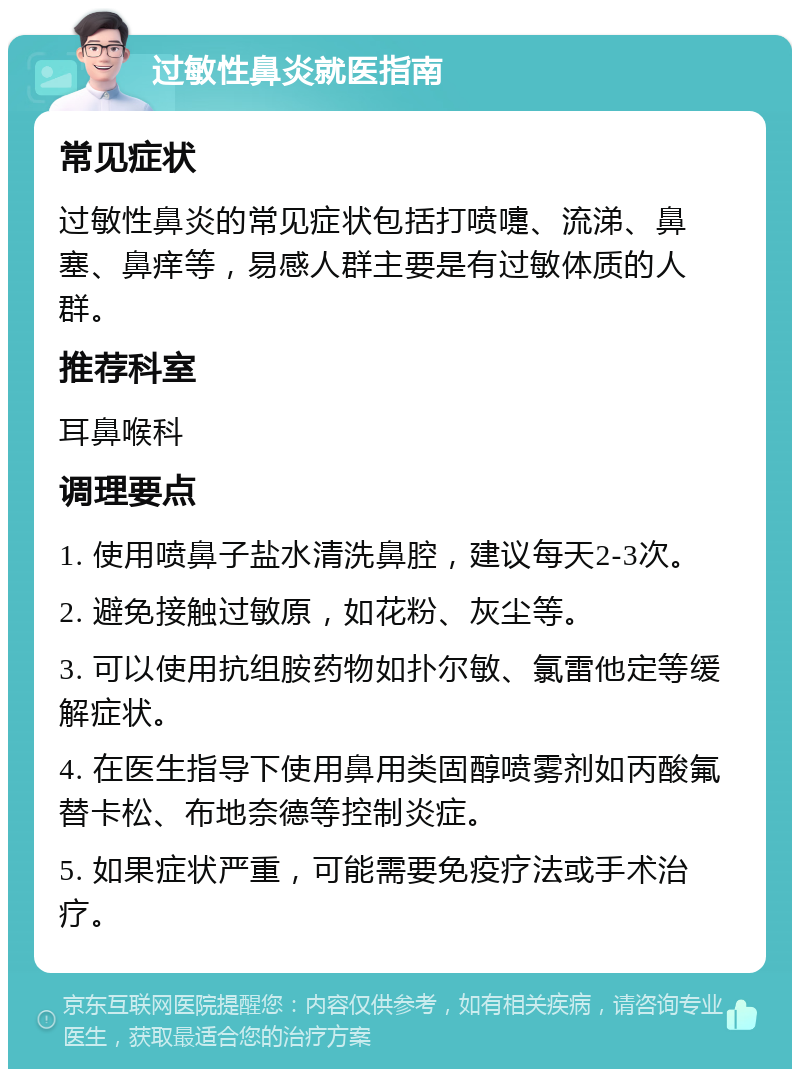 过敏性鼻炎就医指南 常见症状 过敏性鼻炎的常见症状包括打喷嚏、流涕、鼻塞、鼻痒等，易感人群主要是有过敏体质的人群。 推荐科室 耳鼻喉科 调理要点 1. 使用喷鼻子盐水清洗鼻腔，建议每天2-3次。 2. 避免接触过敏原，如花粉、灰尘等。 3. 可以使用抗组胺药物如扑尔敏、氯雷他定等缓解症状。 4. 在医生指导下使用鼻用类固醇喷雾剂如丙酸氟替卡松、布地奈德等控制炎症。 5. 如果症状严重，可能需要免疫疗法或手术治疗。