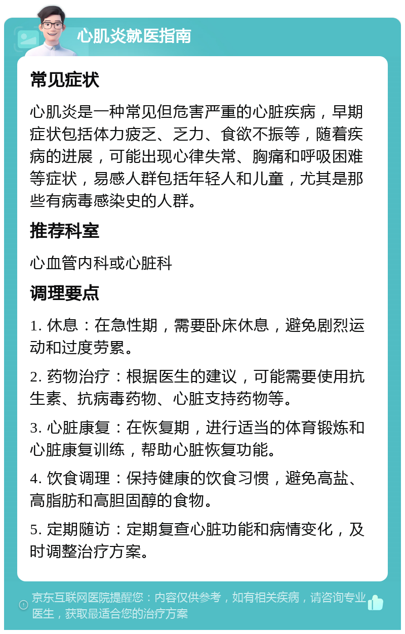 心肌炎就医指南 常见症状 心肌炎是一种常见但危害严重的心脏疾病，早期症状包括体力疲乏、乏力、食欲不振等，随着疾病的进展，可能出现心律失常、胸痛和呼吸困难等症状，易感人群包括年轻人和儿童，尤其是那些有病毒感染史的人群。 推荐科室 心血管内科或心脏科 调理要点 1. 休息：在急性期，需要卧床休息，避免剧烈运动和过度劳累。 2. 药物治疗：根据医生的建议，可能需要使用抗生素、抗病毒药物、心脏支持药物等。 3. 心脏康复：在恢复期，进行适当的体育锻炼和心脏康复训练，帮助心脏恢复功能。 4. 饮食调理：保持健康的饮食习惯，避免高盐、高脂肪和高胆固醇的食物。 5. 定期随访：定期复查心脏功能和病情变化，及时调整治疗方案。