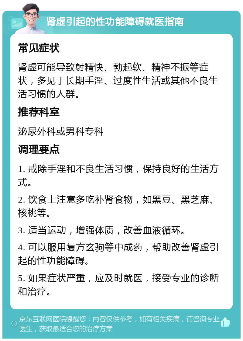 肾虚引起的性功能障碍就医指南 常见症状 肾虚可能导致射精快、勃起软、精神不振等症状，多见于长期手淫、过度性生活或其他不良生活习惯的人群。 推荐科室 泌尿外科或男科专科 调理要点 1. 戒除手淫和不良生活习惯，保持良好的生活方式。 2. 饮食上注意多吃补肾食物，如黑豆、黑芝麻、核桃等。 3. 适当运动，增强体质，改善血液循环。 4. 可以服用复方玄驹等中成药，帮助改善肾虚引起的性功能障碍。 5. 如果症状严重，应及时就医，接受专业的诊断和治疗。