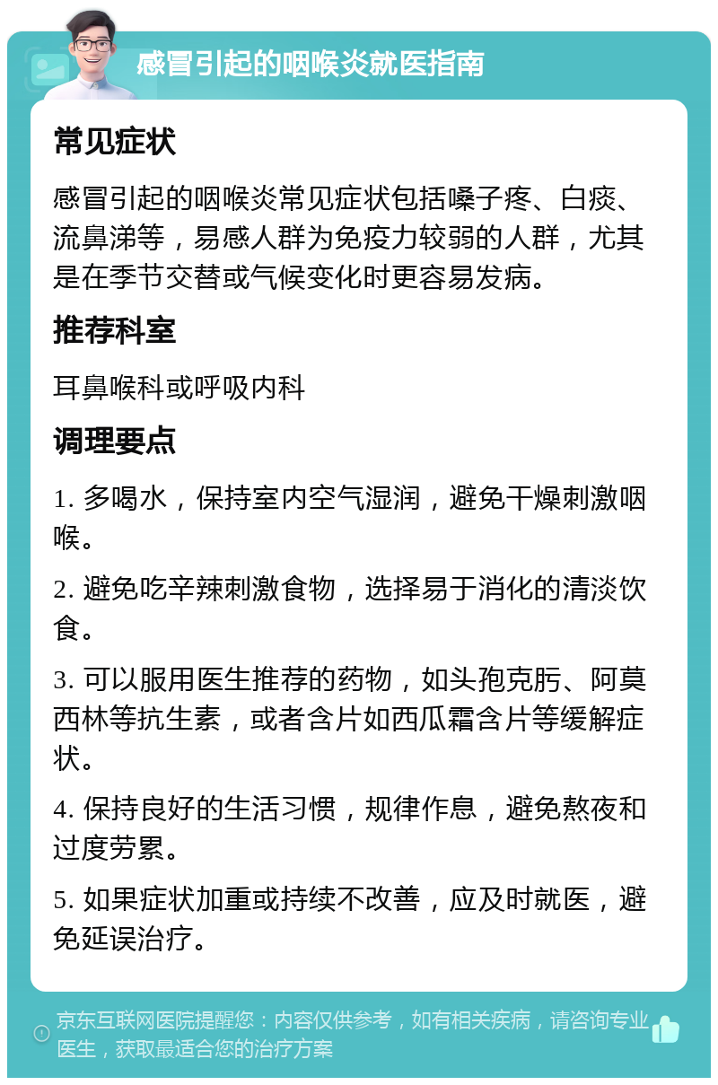 感冒引起的咽喉炎就医指南 常见症状 感冒引起的咽喉炎常见症状包括嗓子疼、白痰、流鼻涕等，易感人群为免疫力较弱的人群，尤其是在季节交替或气候变化时更容易发病。 推荐科室 耳鼻喉科或呼吸内科 调理要点 1. 多喝水，保持室内空气湿润，避免干燥刺激咽喉。 2. 避免吃辛辣刺激食物，选择易于消化的清淡饮食。 3. 可以服用医生推荐的药物，如头孢克肟、阿莫西林等抗生素，或者含片如西瓜霜含片等缓解症状。 4. 保持良好的生活习惯，规律作息，避免熬夜和过度劳累。 5. 如果症状加重或持续不改善，应及时就医，避免延误治疗。