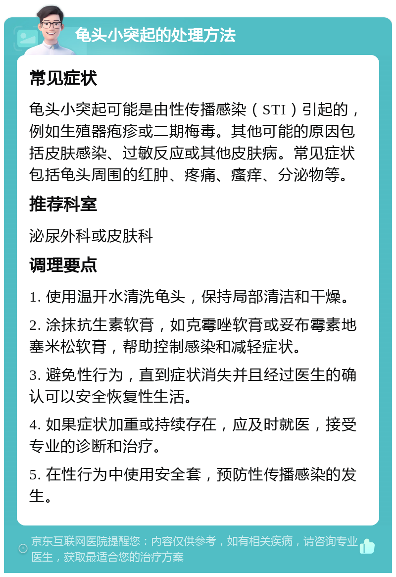 龟头小突起的处理方法 常见症状 龟头小突起可能是由性传播感染（STI）引起的，例如生殖器疱疹或二期梅毒。其他可能的原因包括皮肤感染、过敏反应或其他皮肤病。常见症状包括龟头周围的红肿、疼痛、瘙痒、分泌物等。 推荐科室 泌尿外科或皮肤科 调理要点 1. 使用温开水清洗龟头，保持局部清洁和干燥。 2. 涂抹抗生素软膏，如克霉唑软膏或妥布霉素地塞米松软膏，帮助控制感染和减轻症状。 3. 避免性行为，直到症状消失并且经过医生的确认可以安全恢复性生活。 4. 如果症状加重或持续存在，应及时就医，接受专业的诊断和治疗。 5. 在性行为中使用安全套，预防性传播感染的发生。