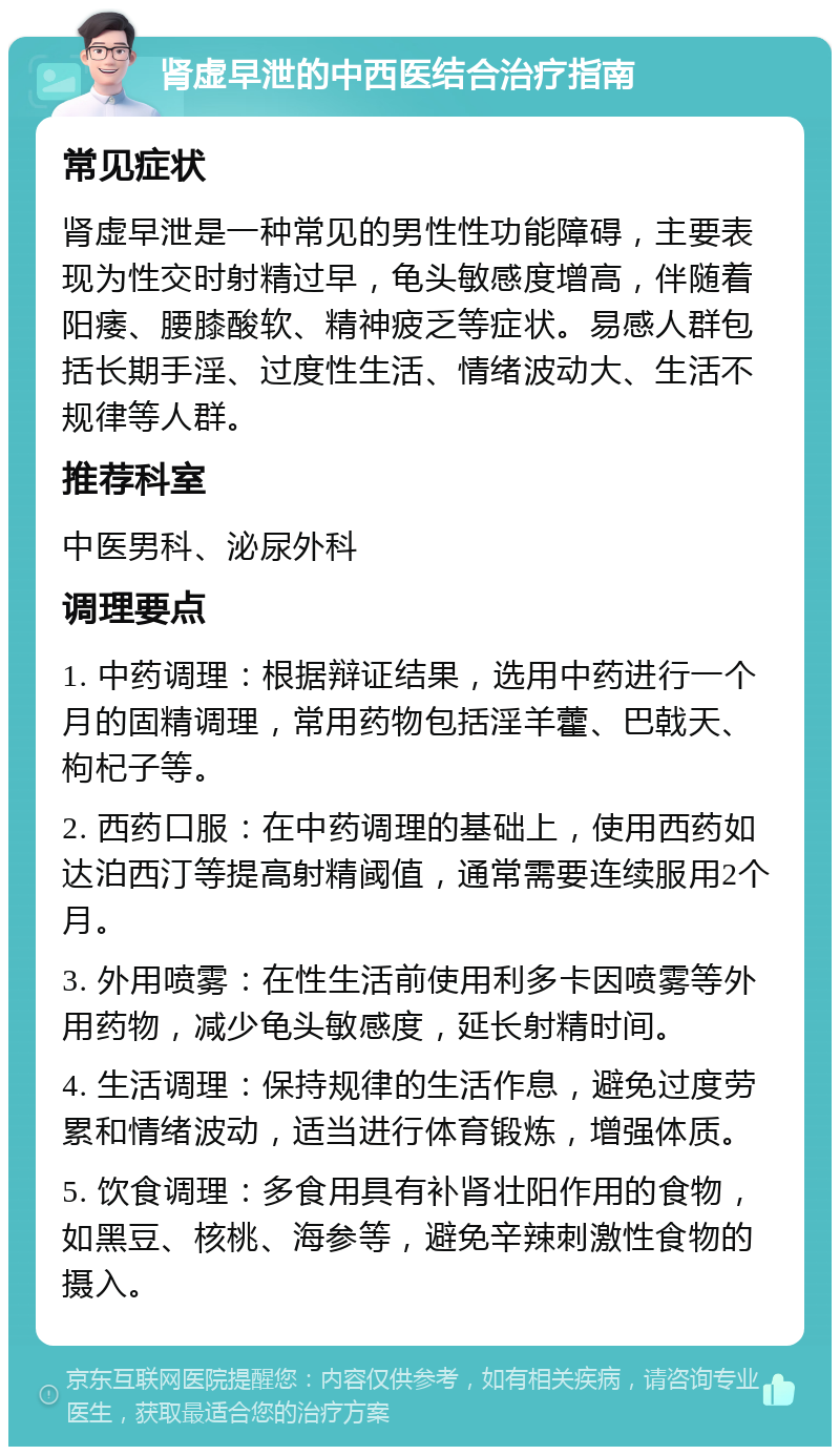 肾虚早泄的中西医结合治疗指南 常见症状 肾虚早泄是一种常见的男性性功能障碍，主要表现为性交时射精过早，龟头敏感度增高，伴随着阳痿、腰膝酸软、精神疲乏等症状。易感人群包括长期手淫、过度性生活、情绪波动大、生活不规律等人群。 推荐科室 中医男科、泌尿外科 调理要点 1. 中药调理：根据辩证结果，选用中药进行一个月的固精调理，常用药物包括淫羊藿、巴戟天、枸杞子等。 2. 西药口服：在中药调理的基础上，使用西药如达泊西汀等提高射精阈值，通常需要连续服用2个月。 3. 外用喷雾：在性生活前使用利多卡因喷雾等外用药物，减少龟头敏感度，延长射精时间。 4. 生活调理：保持规律的生活作息，避免过度劳累和情绪波动，适当进行体育锻炼，增强体质。 5. 饮食调理：多食用具有补肾壮阳作用的食物，如黑豆、核桃、海参等，避免辛辣刺激性食物的摄入。