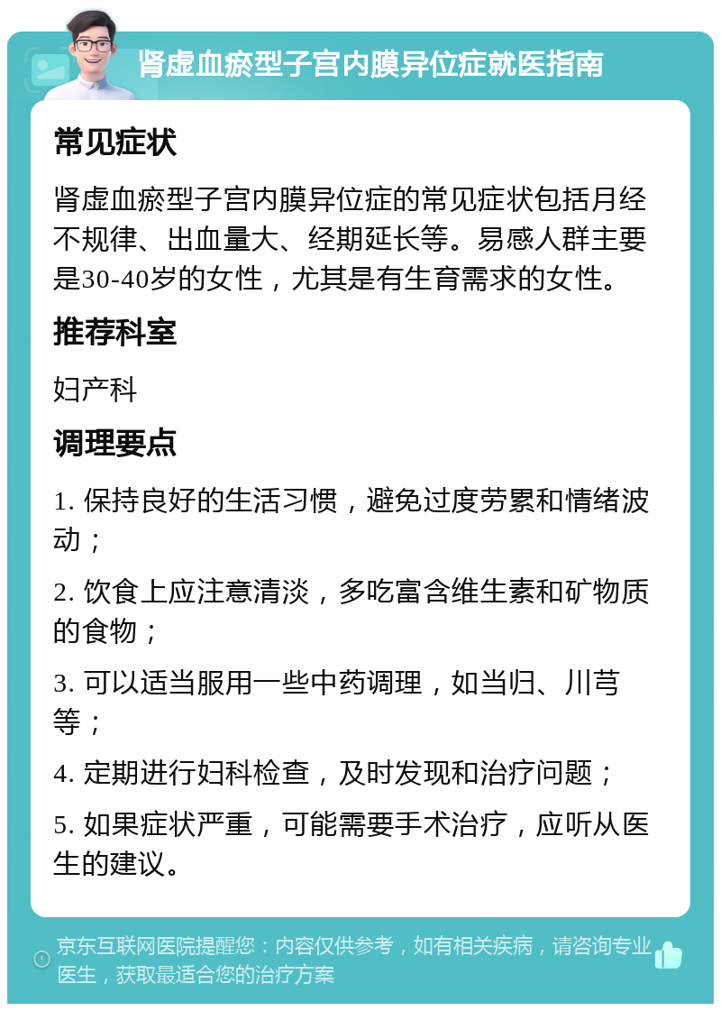 肾虚血瘀型子宫内膜异位症就医指南 常见症状 肾虚血瘀型子宫内膜异位症的常见症状包括月经不规律、出血量大、经期延长等。易感人群主要是30-40岁的女性，尤其是有生育需求的女性。 推荐科室 妇产科 调理要点 1. 保持良好的生活习惯，避免过度劳累和情绪波动； 2. 饮食上应注意清淡，多吃富含维生素和矿物质的食物； 3. 可以适当服用一些中药调理，如当归、川芎等； 4. 定期进行妇科检查，及时发现和治疗问题； 5. 如果症状严重，可能需要手术治疗，应听从医生的建议。