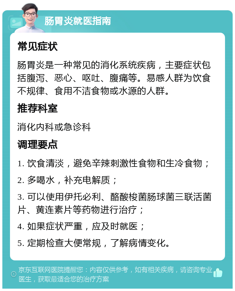 肠胃炎就医指南 常见症状 肠胃炎是一种常见的消化系统疾病，主要症状包括腹泻、恶心、呕吐、腹痛等。易感人群为饮食不规律、食用不洁食物或水源的人群。 推荐科室 消化内科或急诊科 调理要点 1. 饮食清淡，避免辛辣刺激性食物和生冷食物； 2. 多喝水，补充电解质； 3. 可以使用伊托必利、酪酸梭菌肠球菌三联活菌片、黄连素片等药物进行治疗； 4. 如果症状严重，应及时就医； 5. 定期检查大便常规，了解病情变化。