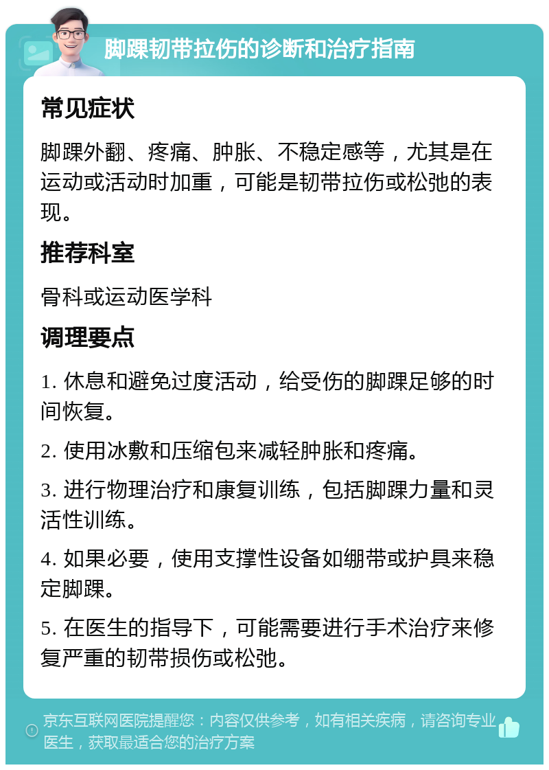 脚踝韧带拉伤的诊断和治疗指南 常见症状 脚踝外翻、疼痛、肿胀、不稳定感等，尤其是在运动或活动时加重，可能是韧带拉伤或松弛的表现。 推荐科室 骨科或运动医学科 调理要点 1. 休息和避免过度活动，给受伤的脚踝足够的时间恢复。 2. 使用冰敷和压缩包来减轻肿胀和疼痛。 3. 进行物理治疗和康复训练，包括脚踝力量和灵活性训练。 4. 如果必要，使用支撑性设备如绷带或护具来稳定脚踝。 5. 在医生的指导下，可能需要进行手术治疗来修复严重的韧带损伤或松弛。