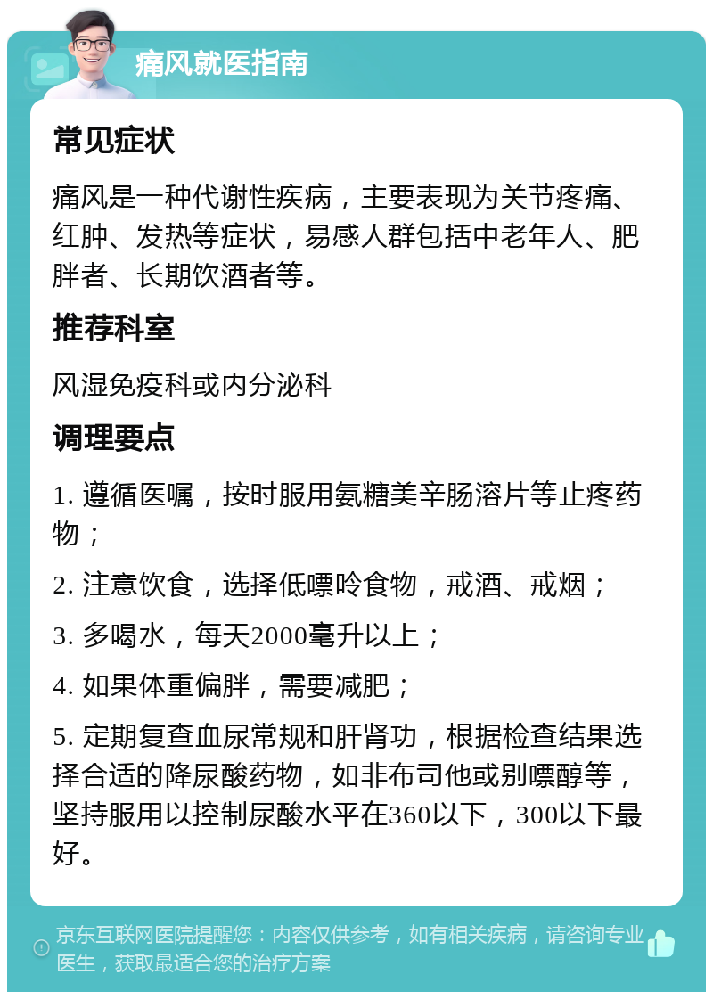 痛风就医指南 常见症状 痛风是一种代谢性疾病，主要表现为关节疼痛、红肿、发热等症状，易感人群包括中老年人、肥胖者、长期饮酒者等。 推荐科室 风湿免疫科或内分泌科 调理要点 1. 遵循医嘱，按时服用氨糖美辛肠溶片等止疼药物； 2. 注意饮食，选择低嘌呤食物，戒酒、戒烟； 3. 多喝水，每天2000毫升以上； 4. 如果体重偏胖，需要减肥； 5. 定期复查血尿常规和肝肾功，根据检查结果选择合适的降尿酸药物，如非布司他或别嘌醇等，坚持服用以控制尿酸水平在360以下，300以下最好。